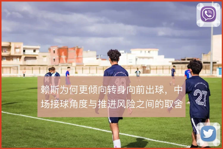 赖斯为何更倾向转身向前出球,中场接球角度与推进风险之间的取舍