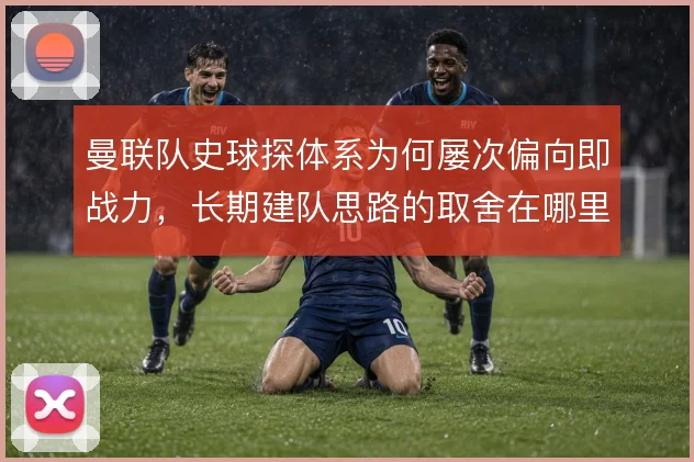 曼联队史球探体系为何屡次偏向即战力，长期建队思路的取舍在哪里