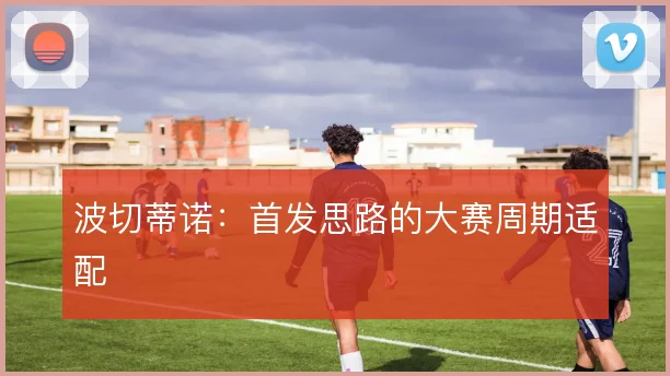 波切蒂诺:首发思路的大赛周期适配