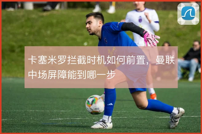 卡塞米罗拦截时机如何前置,曼联中场屏障能到哪一步