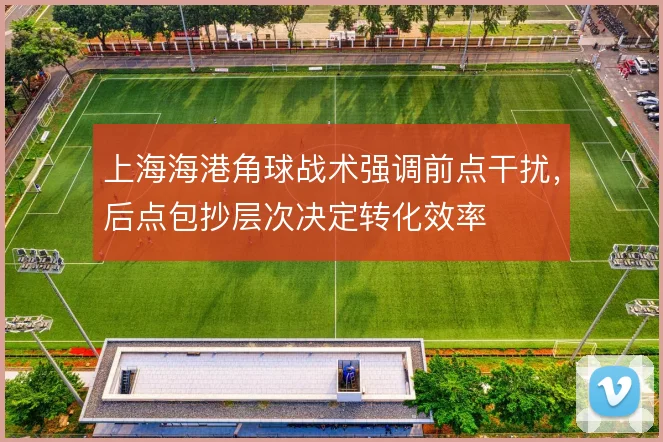 上海海港角球战术强调前点干扰，后点包抄层次决定转化效率