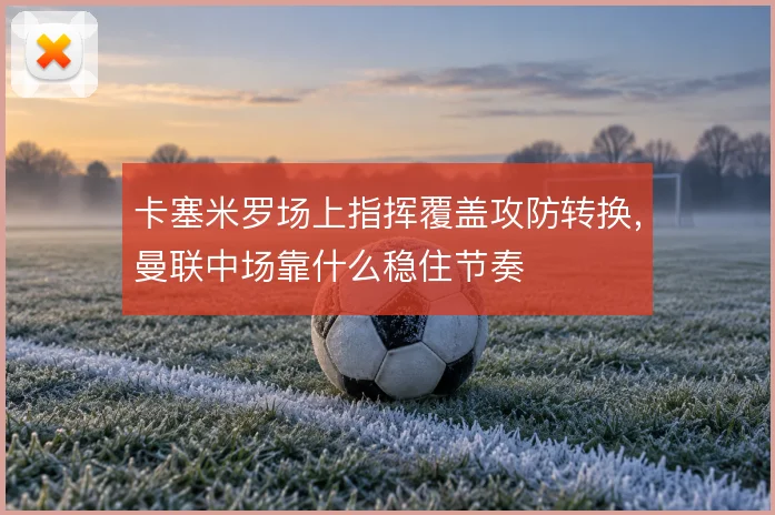 卡塞米罗场上指挥覆盖攻防转换，曼联中场靠什么稳住节奏