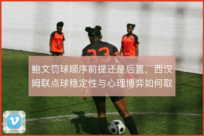 鲍文罚球顺序前提还是后置,西汉姆联点球稳定性与心理博弈如何取舍
