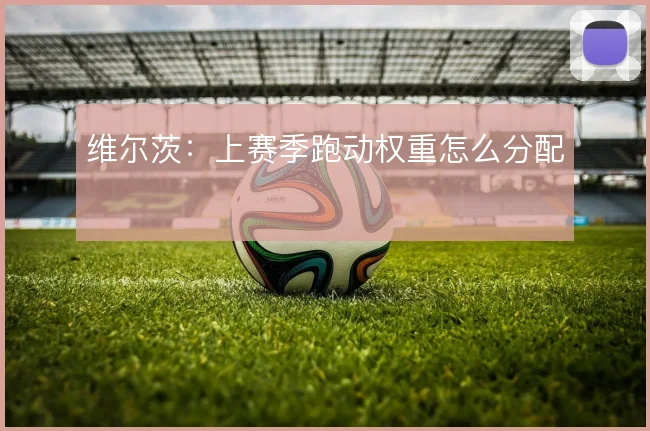 维尔茨:上赛季跑动权重怎么分配