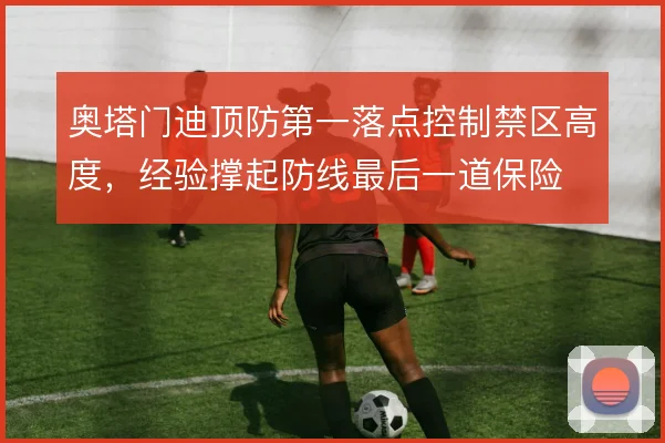 奥塔门迪顶防第一落点控制禁区高度,经验撑起防线最后一道保险