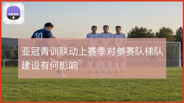亚冠青训联动上赛季对参赛队梯队建设有何影响