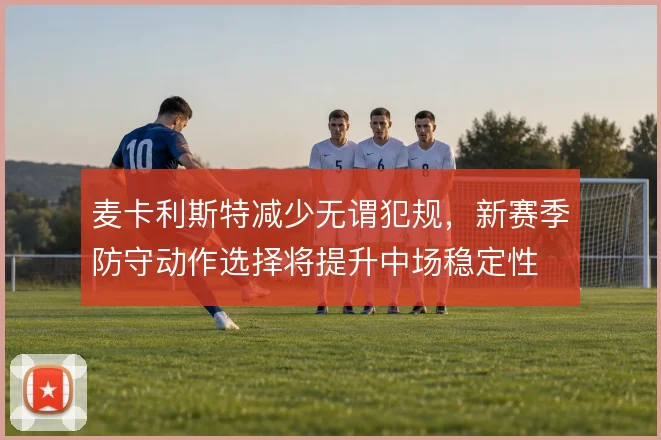 麦卡利斯特减少无谓犯规,新赛季防守动作选择将提升中场稳定性