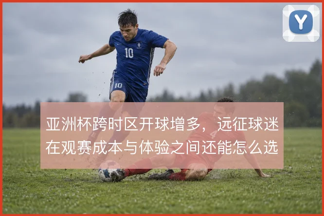 亚洲杯跨时区开球增多，远征球迷在观赛成本与体验之间还能怎么选