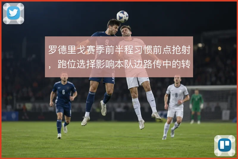 罗德里戈赛季前半程习惯前点抢射,跑位选择影响本队边路传中的转化