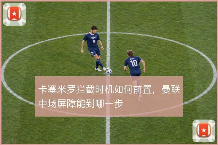 卡塞米罗拦截时机如何前置,曼联中场屏障能到哪一步