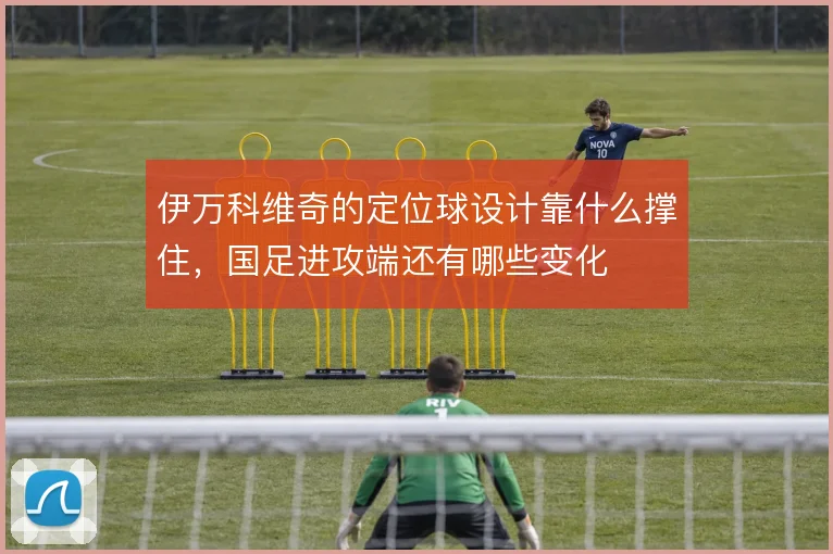 伊万科维奇的定位球设计靠什么撑住，国足进攻端还有哪些变化