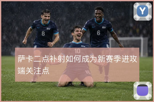萨卡二点补射如何成为新赛季进攻端关注点