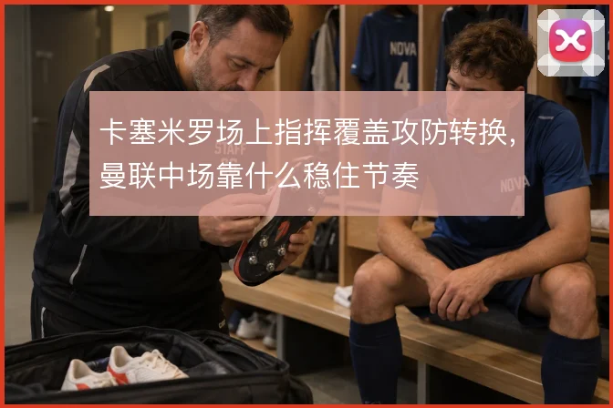 卡塞米罗场上指挥覆盖攻防转换,曼联中场靠什么稳住节奏