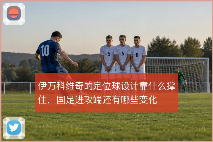 伊万科维奇的定位球设计靠什么撑住,国足进攻端还有哪些变化