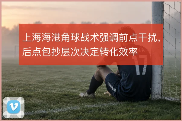 上海海港角球战术强调前点干扰,后点包抄层次决定转化效率