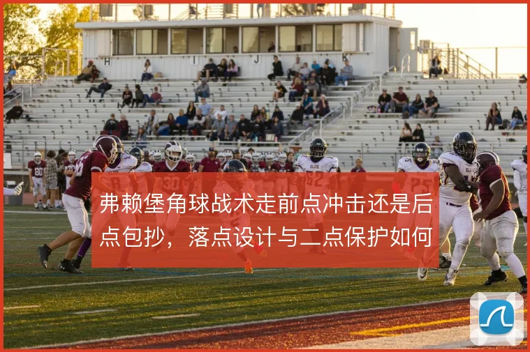 弗赖堡角球战术走前点冲击还是后点包抄，落点设计与二点保护如何取舍