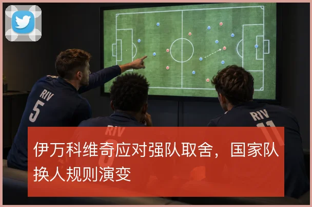 伊万科维奇应对强队取舍,国家队换人规则演变