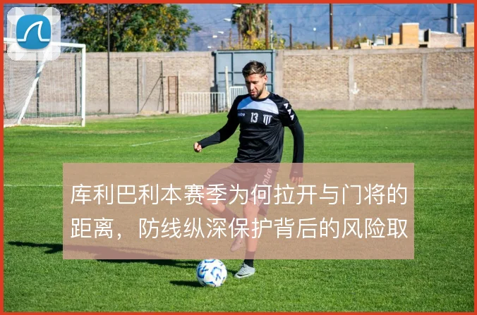 库利巴利本赛季为何拉开与门将的距离，防线纵深保护背后的风险取舍