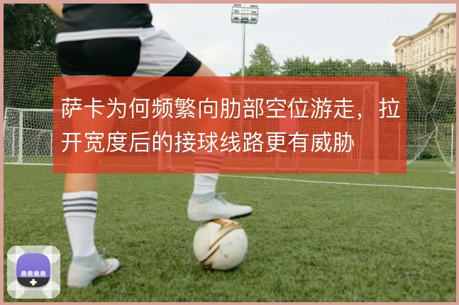 萨卡为何频繁向肋部空位游走,拉开宽度后的接球线路更有威胁