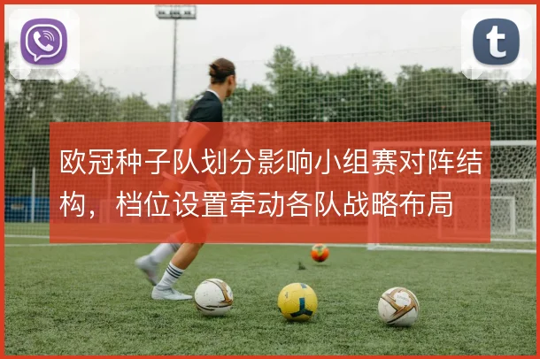 欧冠种子队划分影响小组赛对阵结构,档位设置牵动各队战略布局